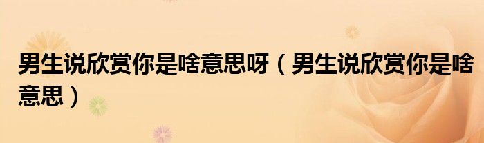 男生说欣赏你是啥意思呀（男生说欣赏你是啥意思）
