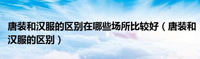 唐装和汉服的区别在哪些场所比较好（唐装和汉服的区别）