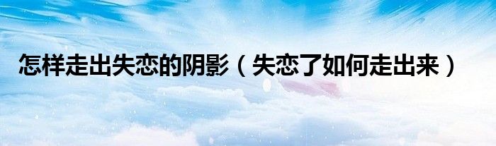 怎样走出失恋的阴影（失恋了如何走出来）
