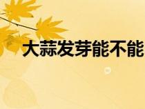 大蒜发芽能不能吃（大蒜发芽了能吃吗）