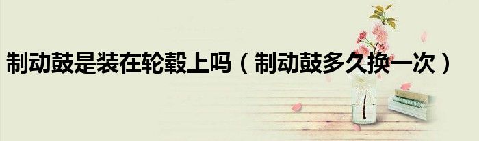 制动鼓是装在轮毂上吗（制动鼓多久换一次）