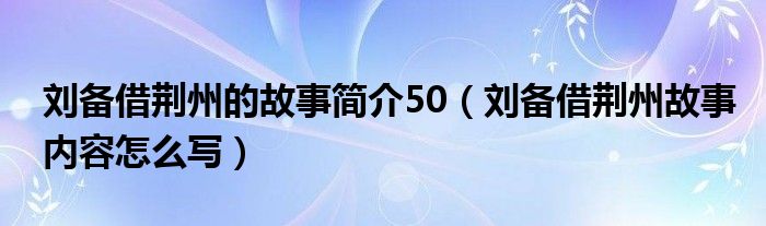 刘备借荆州的故事简介50（刘备借荆州故事内容怎么写）