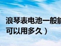 浪琴表电池一般能用多久（浪琴手表电池一般可以用多久）