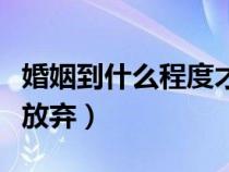 婚姻到什么程度才该选择放弃（哪种婚姻应该放弃）