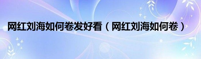 网红刘海如何卷发好看（网红刘海如何卷）