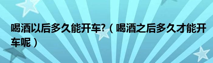 喝酒以后多久能开车?（喝酒之后多久才能开车呢）