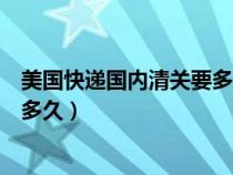美国快递国内清关要多久（美国寄过来的快递国内清关一般多久）
