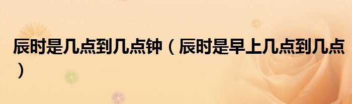 辰时是几点到几点钟（辰时是早上几点到几点）