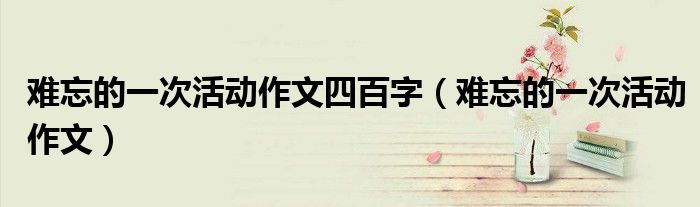 难忘的一次活动作文四百字（难忘的一次活动作文）