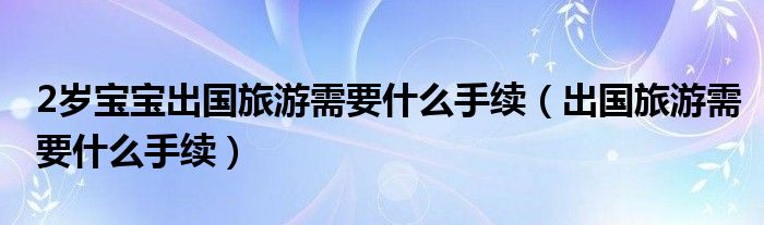 2岁宝宝出国旅游需要什么手续（出国旅游需要什么手续）