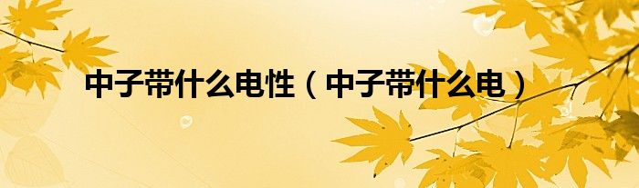 中子带什么电性（中子带什么电）