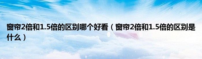 窗帘2倍和1.5倍的区别哪个好看（窗帘2倍和1.5倍的区别是什么）
