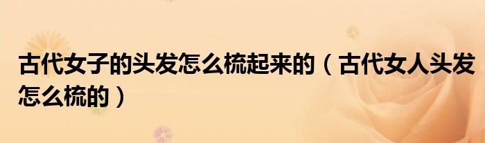 古代女子的头发怎么梳起来的（古代女人头发怎么梳的）