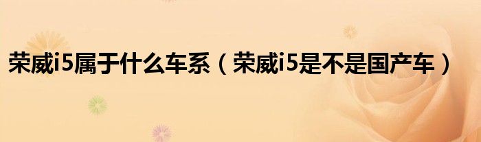 荣威i5属于什么车系（荣威i5是不是国产车）