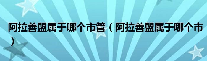 阿拉善盟属于哪个市管（阿拉善盟属于哪个市）