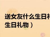 送女友什么生日礼物比较有意义（送女友什么生日礼物）