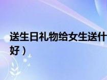 送生日礼物给女生送什么好手工（送生日礼物给女生送什么好）