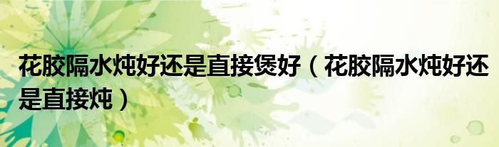 花胶隔水炖好还是直接煲好（花胶隔水炖好还是直接炖）
