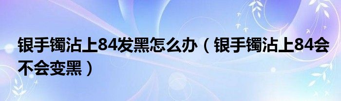 银手镯沾上84发黑怎么办（银手镯沾上84会不会变黑）