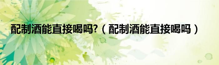 配制酒能直接喝吗?（配制酒能直接喝吗）