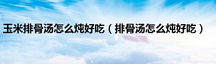 玉米排骨汤怎么炖好吃（排骨汤怎么炖好吃）