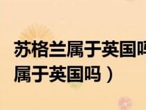 苏格兰属于英国吗为啥占个名额（苏格兰现在属于英国吗）