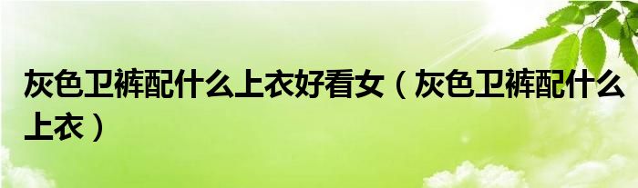 灰色卫裤配什么上衣好看女（灰色卫裤配什么上衣）