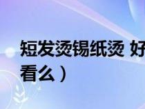 短发烫锡纸烫 好看吗男生（短发锡纸烫男好看么）