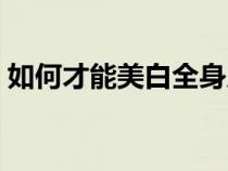 如何才能美白全身皮肤（怎样美白全身皮肤）
