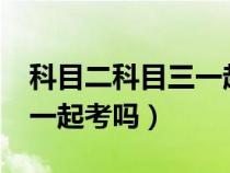 科目二科目三一起考吗?（科目二科目三能够一起考吗）