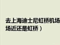 去上海迪士尼虹桥机场近还是浦东机场近（迪士尼离浦东机场近还是虹桥）