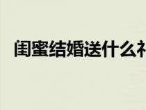 闺蜜结婚送什么礼物好（闺蜜结婚送什么）