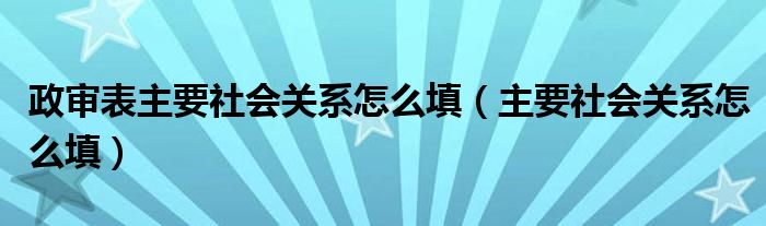 政审表主要社会关系怎么填（主要社会关系怎么填）