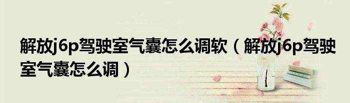 解放j6p驾驶室气囊怎么调软（解放j6p驾驶室气囊怎么调）