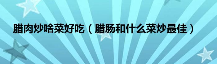 腊肉炒啥菜好吃（腊肠和什么菜炒最佳）