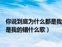 你说到底为什么都是我的错什么歌歌词(你说到底为什么都是我的错什么歌) 你说到底为什么都是我的错什么歌歌词(你说到底为什么都是我的错什么歌)