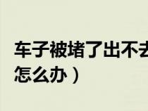 车子被堵了出不去怎么办（车子被堵住出不来怎么办）