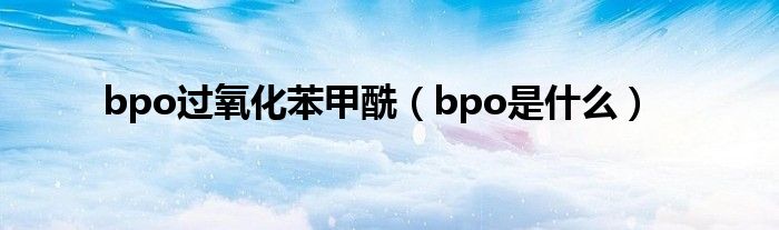 bpo过氧化苯甲酰（bpo是什么）
