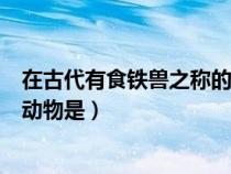在古代有食铁兽之称的动物是什么（古时候有食铁兽之称的动物是）
