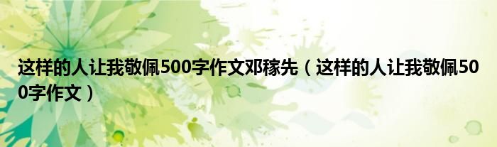 这样的人让我敬佩500字作文邓稼先（这样的人让我敬佩500字作文）