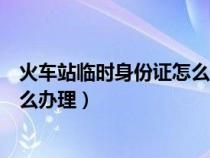 火车站临时身份证怎么办理有效时间（火车站临时身份证怎么办理）