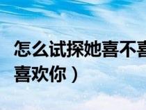 怎么试探她喜不喜欢你聊天（怎么试探她喜不喜欢你）