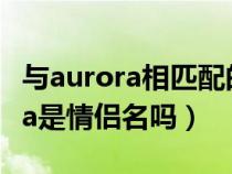 与aurora相匹配的情侣名字（eliauk和aurora是情侣名吗）