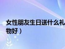 女性朋友生日送什么礼物好最合适（女性朋友生日送什么礼物好）