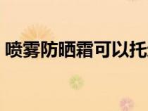 喷雾防晒霜可以托运吗（防晒霜可以托运吗）