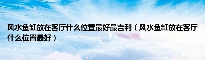 风水鱼缸放在客厅什么位置最好最吉利（风水鱼缸放在客厅什么位置最好）