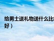 给男士送礼物送什么比较好60岁（给男士送礼物送什么比较好）