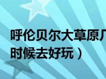 呼伦贝尔大草原几月份去（呼伦贝尔大草原啥时候去好玩）