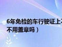 6年免检的车行驶证上不用盖章吗?（6年免检的车行驶证上不用盖章吗）