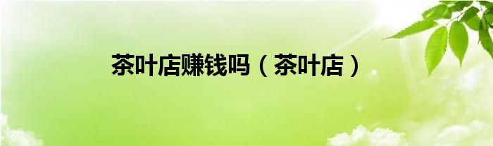 茶叶店赚钱吗（茶叶店）